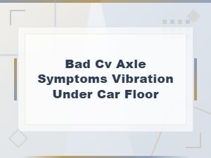 Bad Cv Axle Symptoms Vibration Under Car Floor