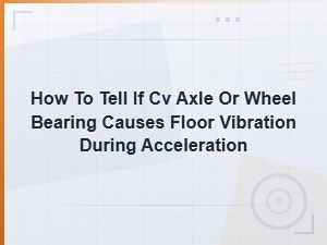 Cv Axle vs Wheel Bearing: Diagnosing Floor Vibration During Acceleration